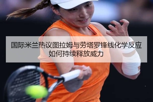 国际米兰热议图拉姆与劳塔罗锋线化学反应如何持续释放威力
