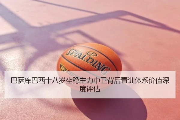 巴萨库巴西十八岁坐稳主力中卫背后青训体系价值深度评估